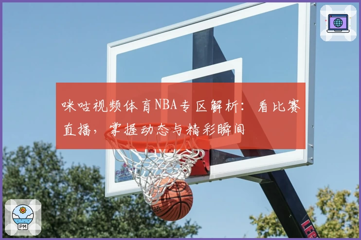 咪咕视频体育NBA专区解析：看比赛直播，掌握动态与精彩瞬间