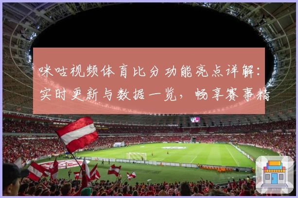 咪咕视频体育比分功能亮点详解：实时更新与数据一览，畅享赛事精彩瞬间