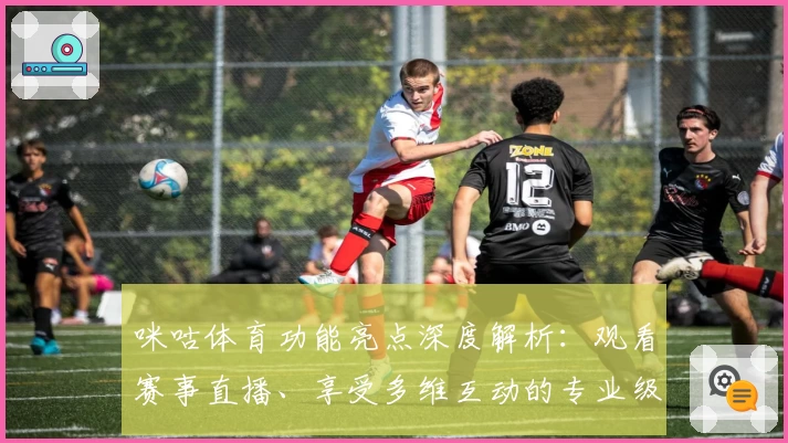 咪咕体育功能亮点深度解析：观看赛事直播、享受多维互动的专业级使用体验