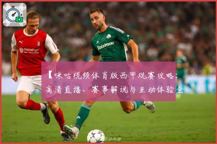 【咪咕视频体育版西甲观赛攻略：高清直播、赛事解说与互动体验全解析】