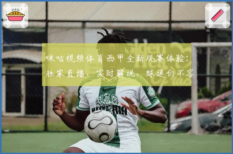 咪咕视频体育西甲全新观赛体验:独家直播、实时解说,球迷们不容错过的精彩内容汇总