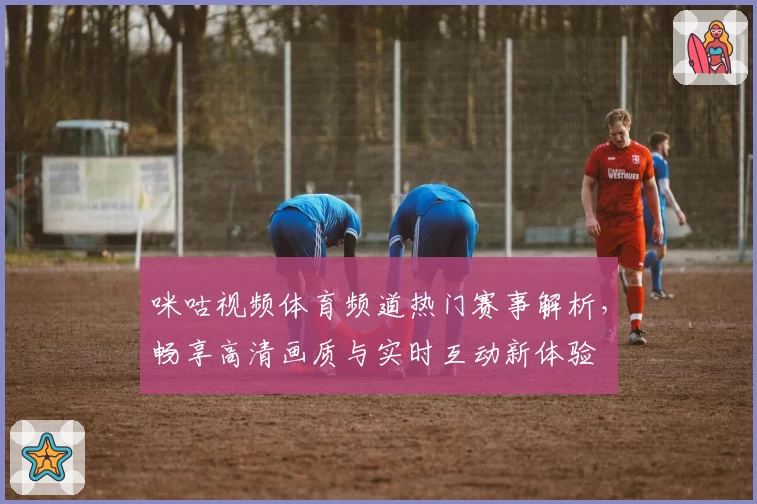 咪咕视频体育频道热门赛事解析，畅享高清画质与实时互动新体验