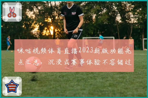 咪咕视频体育直播2023新版功能亮点汇总，沉浸式赛事体验不容错过