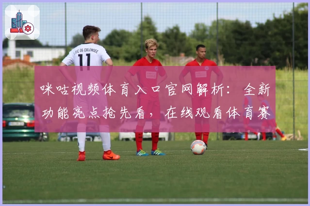 咪咕视频体育入口官网解析：全新功能亮点抢先看，在线观看体育赛事更便捷