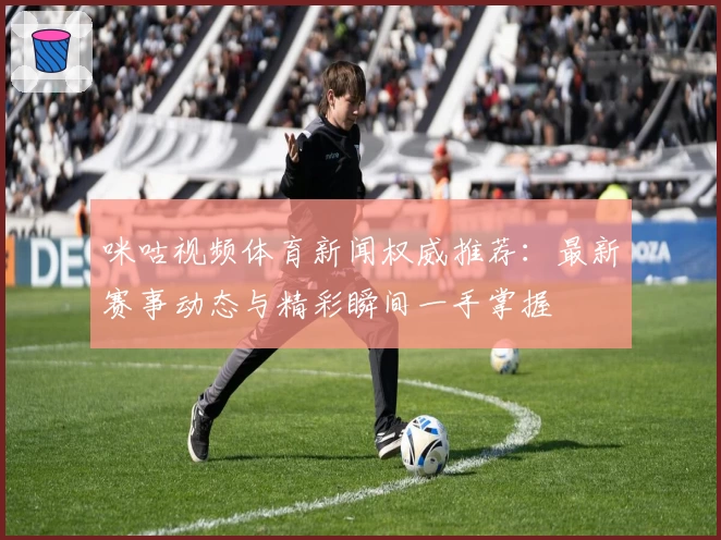 咪咕视频体育新闻权威推荐：最新赛事动态与精彩瞬间一手掌握