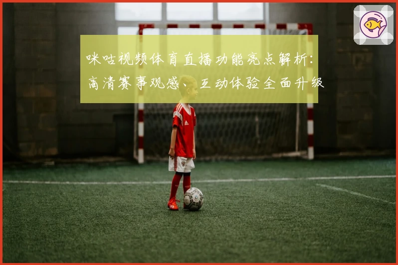 咪咕视频体育直播功能亮点解析：高清赛事观感、互动体验全面升级