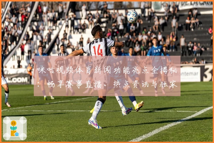 咪咕视频体育新闻功能亮点全揭秘：畅享赛事直播、热点资讯与独家分析的新体验